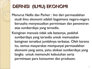 DEFINISI (ILMU) EKONOMI
Menurut Nellis dan Parker : Inti dari permasalahan
studi ilmu ekonomi adalah bagaimana negara-negara
berusaha menyesuaikan permintaan dan penawaran
atas sumberdaya yang tersedia.
Keinginan manusia tidak ada batasnya, padahal
sumberdaya yang tersedia untuk memuaskan
keinginan tersebut jumlahnya terbatas. Oleh karena
itu, semua masyarakat mempunyai permasalahan
ekonomi yang sama, yaitu alokasi sumberdaya yang
langka untuk memenuhi kebutuhan serta
permintaan para konsumen dan produsen.
11

 