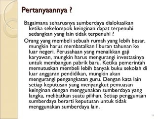 Pertanyaannya ?
Bagaimana seharusnya sumberdaya dialokasikan
ketika sekelompok keinginan dapat terpenuhi
sedangkan yang lain tidak terpenuhi ?
Orang yang membeli sebuah rumah yang lebih besar,
mungkin harus membatalkan liburan tahunan ke
luar negeri. Perusahaan yang menaikkan gaji
karyawan, mungkin harus mengurangi investasinya
untuk membangun pabrik baru. Ketika pemerintah
memutuskan membeli lebih banyak buku sekolah di
luar anggaran pendidikan, mungkin akan
mengurangi pengangkatan guru. Dengan kata lain
setiap keputusan yang menyangkut pemuasan
keinginan dengan menggunakan sumberdaya yang
langka, melibatkan suatu pilihan. Setiap penggunaan
sumberdaya berarti keputusan untuk tidak
menggunakan sumberdaya lain.
14

 