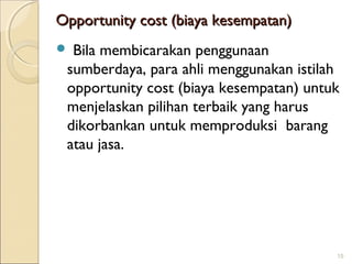 Opportunity cost (biaya kesempatan)
Bila membicarakan penggunaan
sumberdaya, para ahli menggunakan istilah
opportunity cost (biaya kesempatan) untuk
menjelaskan pilihan terbaik yang harus
dikorbankan untuk memproduksi barang
atau jasa.



15

 