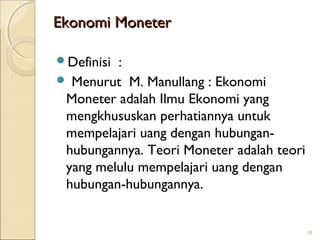 Ekonomi Moneter
Definisi

:
 Menurut M. Manullang : Ekonomi
Moneter adalah Ilmu Ekonomi yang
mengkhususkan perhatiannya untuk
mempelajari uang dengan hubunganhubungannya. Teori Moneter adalah teori
yang melulu mempelajari uang dengan
hubungan-hubungannya.

16

 
