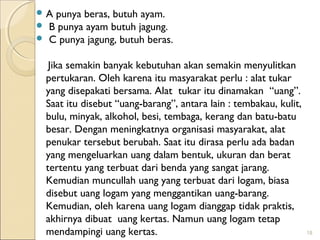 A



punya beras, butuh ayam.
B punya ayam butuh jagung.
C punya jagung, butuh beras.

Jika semakin banyak kebutuhan akan semakin menyulitkan
pertukaran. Oleh karena itu masyarakat perlu : alat tukar
yang disepakati bersama. Alat tukar itu dinamakan “uang”.
Saat itu disebut “uang-barang”, antara lain : tembakau, kulit,
bulu, minyak, alkohol, besi, tembaga, kerang dan batu-batu
besar. Dengan meningkatnya organisasi masyarakat, alat
penukar tersebut berubah. Saat itu dirasa perlu ada badan
yang mengeluarkan uang dalam bentuk, ukuran dan berat
tertentu yang terbuat dari benda yang sangat jarang.
Kemudian muncullah uang yang terbuat dari logam, biasa
disebut uang logam yang menggantikan uang-barang.
Kemudian, oleh karena uang logam dianggap tidak praktis,
akhirnya dibuat uang kertas. Namun uang logam tetap
mendampingi uang kertas.

18

 