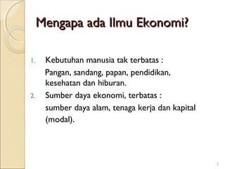 Mengapa ada Ilmu Ekonomi?
1.

2.

Kebutuhan manusia tak terbatas :
Pangan, sandang, papan, pendidikan,
kesehatan dan hiburan.
Sumber daya ekonomi, terbatas :
sumber daya alam, tenaga kerja dan kapital
(modal).

2

 