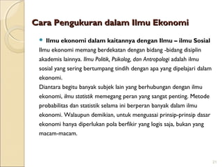 Cara Pengukuran dalam Ilmu Ekonomi
Ilmu ekonomi dalam kaitannya dengan Ilmu – ilmu Sosial
Ilmu ekonomi memang berdekatan dengan bidang -bidang disiplin
akademis lainnya. Ilmu Politik, Psikolog, dan Antropologi adalah ilmu
sosial yang sering bertumpang tindih dengan apa yang dipelajari dalam
ekonomi.
Diantara begitu banyak subjek lain yang berhubungan dengan ilmu
ekonomi, ilmu statistik memegang peran yang sangat penting. Metode
probabilitas dan statistik selama ini berperan banyak dalam ilmu
ekonomi. Walaupun demikian, untuk menguasai prinsip-prinsip dasar
ekonomi hanya diperlukan pola berfikir yang logis saja, bukan yang
macam-macam.


21

 