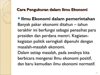 Cara Pengukuran dalam Ilmu Ekonomi
Ilmu

Ekonomi dalam pemerintahan
Banyak pakar ekonomi ditahun – tahun
terakhir ini berfungsi sebagai penasihat para
presiden dan perdana mentri. Kegiatankegiatan politik seringkali dipenuhi dengan
masalah-masalah ekonomi.
Dalam setiap masalah, pada awalnya kita
berbicara mengenai Ilmu ekonomi positif,
dan baru kemudian ilmu ekonomi normatif.
22

 