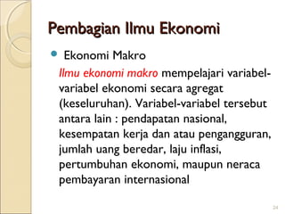Pembagian Ilmu Ekonomi
Ekonomi Makro
Ilmu ekonomi makro mempelajari variabelvariabel ekonomi secara agregat
(keseluruhan). Variabel-variabel tersebut
antara lain : pendapatan nasional,
kesempatan kerja dan atau pengangguran,
jumlah uang beredar, laju inflasi,
pertumbuhan ekonomi, maupun neraca
pembayaran internasional



24

 