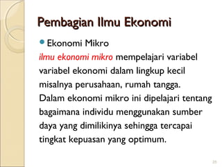 Pembagian Ilmu Ekonomi
Ekonomi

Mikro
ilmu ekonomi mikro mempelajari variabel
variabel ekonomi dalam lingkup kecil
misalnya perusahaan, rumah tangga.
Dalam ekonomi mikro ini dipelajari tentang
bagaimana individu menggunakan sumber
daya yang dimilikinya sehingga tercapai
tingkat kepuasan yang optimum.
25

 