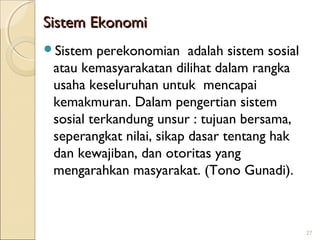Sistem Ekonomi
Sistem

perekonomian adalah sistem sosial
atau kemasyarakatan dilihat dalam rangka
usaha keseluruhan untuk mencapai
kemakmuran. Dalam pengertian sistem
sosial terkandung unsur : tujuan bersama,
seperangkat nilai, sikap dasar tentang hak
dan kewajiban, dan otoritas yang
mengarahkan masyarakat. (Tono Gunadi).

27

 