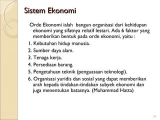 Sistem Ekonomi
Orde Ekonomi ialah bangun organisasi dari kehidupan
ekonomi yang sifatnya relatif lestari. Ada 6 faktor yang
memberikan bentuk pada orde ekonomi, yaitu :
1. Kebutuhan hidup manusia.
2. Sumber daya alam.
3. Tenaga kerja.
4. Persediaan barang.
5. Pengetahuan teknik (penguasaan teknologi).
6. Organisasi yuridis dan sosial yang dapat memberikan
arah kepada tindakan-tindakan subyek ekonomi dan
juga menentukan batasnya. (Muhammad Hatta)

28

 