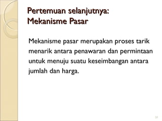 Pertemuan selanjutnya:
Mekanisme Pasar
Mekanisme pasar merupakan proses tarik
menarik antara penawaran dan permintaan
untuk menuju suatu keseimbangan antara
jumlah dan harga.

31

 