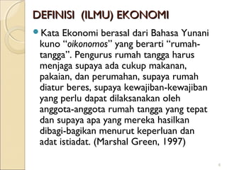 DEFINISI (ILMU) EKONOMI
Kata

Ekonomi berasal dari Bahasa Yunani
kuno “oikonomos” yang berarti “rumahtangga”. Pengurus rumah tangga harus
menjaga supaya ada cukup makanan,
pakaian, dan perumahan, supaya rumah
diatur beres, supaya kewajiban-kewajiban
yang perlu dapat dilaksanakan oleh
anggota-anggota rumah tangga yang tepat
dan supaya apa yang mereka hasilkan
dibagi-bagikan menurut keperluan dan
adat istiadat. (Marshal Green, 1997)
6

 