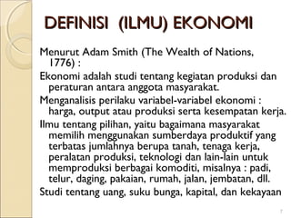 DEFINISI (ILMU) EKONOMI
Menurut Adam Smith (The Wealth of Nations,
1776) :
Ekonomi adalah studi tentang kegiatan produksi dan
peraturan antara anggota masyarakat.
Menganalisis perilaku variabel-variabel ekonomi :
harga, output atau produksi serta kesempatan kerja.
Ilmu tentang pilihan, yaitu bagaimana masyarakat
memilih menggunakan sumberdaya produktif yang
terbatas jumlahnya berupa tanah, tenaga kerja,
peralatan produksi, teknologi dan lain-lain untuk
memproduksi berbagai komoditi, misalnya : padi,
telur, daging, pakaian, rumah, jalan, jembatan, dll.
Studi tentang uang, suku bunga, kapital, dan kekayaan
7

 