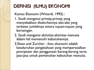 DEFINISI (ILMU) EKONOMI
Kamus Ekonomi (Winardi, 1992) :
1. Studi mengenai prinsip-prinsip yang
menyebabkan disalurkannya alat-alat yang
terbatas jumlahnya antara tujuan-tujuan yang
bersaingan.
2. Studi mengenai aktivitas-aktivitas manusia
dalam hal memenuhi kebutuhannya.
3.Sloan and Zurcher : ilmu ekonomi adalah
keseluruhan pengetahuan yang mempersoalkan
penciptaan dan penggunaan barang-barang serta
jasa-jasa untuk pemenuhan kebutuhan manusia.

8

 