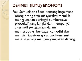 DEFINISI (ILMU) EKONOMI
Paul Samuelson : Studi tentang bagaimana
orang-orang atau masyarakat memilih
menggunakan berbagai sumberdaya
produktif yang langka dan mempunyai
alternatif penggunaan dalam
memproduksi berbagai komoditi dan
mendistribusikannya untuk konsumsi
masa sekarang maupun yang akan datang.

9

 