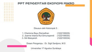 PPT PENGENTAR EKONOMI MIKRO
Disusun oleh Kelompok 5 :
1. Charisma Bayu Ramadhan (1222100029)
2. Joanne Intania Rut Simunapendi (1222100030)
3. Siti Maisyaroh (1222100034)
Dosen Pengampu : Dr. Sigit Sardjono, M.S
Universitas 17 Agustus Surabaya
 