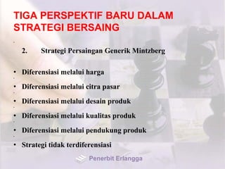 TIGA PERSPEKTIF BARU DALAM
STRATEGI BERSAING
•
2. Strategi Persaingan Generik Mintzberg
• Diferensiasi melalui harga
•
• Diferensiasi melalui citra pasar
•
• Diferensiasi melalui desain produk
•
• Diferensiasi melalui kualitas produk
•
• Diferensiasi melalui pendukung produk
•
• Strategi tidak terdiferensiasi
Penerbit Erlangga
 