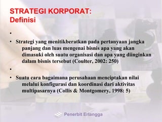 STRATEGI KORPORAT:
Definisi
•
• Strategi yang menitikberatkan pada pertanyaan jangka
panjang dan luas mengenai bisnis apa yang akan
dimasuki oleh suatu organisasi dan apa yang diinginkan
dalam bisnis tersebut (Coulter, 2002: 250)
•
• Suatu cara bagaimana perusahaan menciptakan nilai
melalui konfigurasi dan koordinasi dari aktivitas
multipasarnya (Collis & Montgomery, 1998: 5)
Penerbit Erlangga
 