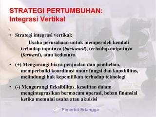 STRATEGI PERTUMBUHAN:
Integrasi Vertikal
•
• Strategi integrasi vertikal:
Usaha perusahaan untuk memperoleh kendali
terhadap inputnya (backward), terhadap outputnya
(forward), atau keduanya
• (+) Mengurangi biaya penjualan dan pembelian,
memperbaiki koordinasi antar fungsi dan kapabilitas,
melindungi hak kepemilikan terhadap teknologi
•
• (-) Mengurangi fleksibilitas, kesulitan dalam
mengintegrasikan bermacam operasi, beban finansial
ketika memulai usaha atau akuisisi
Penerbit Erlangga
 