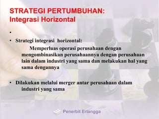 STRATEGI PERTUMBUHAN:
Integrasi Horizontal
•
• Strategi integrasi horizontal:
Memperluas operasi perusahaan dengan
mengombinasikan perusahaannya dengan perusahaan
lain dalam industri yang sama dan melakukan hal yang
sama dengannya
• Dilakukan melalui merger antar perusahaan dalam
industri yang sama
Penerbit Erlangga
 