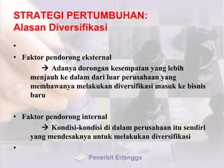STRATEGI PERTUMBUHAN:
Alasan Diversifikasi
•
• Faktor pendorong eksternal
 Adanya dorongan kesempatan yang lebih
menjauh ke dalam dari luar perusahaan yang
membawanya melakukan diversifikasi masuk ke bisnis
baru
• Faktor pendorong internal
 Kondisi-kondisi di dalam perusahaan itu sendiri
yang mendesaknya untuk melakukan diversifikasi
•
Penerbit Erlangga
 