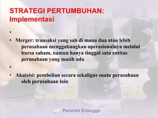 STRATEGI PERTUMBUHAN:
Implementasi
•
• Merger: transaksi yang sah di mana dua atau lebih
perusahaan menggabungkan operasionalnya melalui
bursa saham, namun hanya tinggal satu entitas
perusahaan yang masih ada
•
• Akuisisi: pembelian secara sekaligus suatu perusahaan
oleh perusahaan lain
Penerbit Erlangga
 