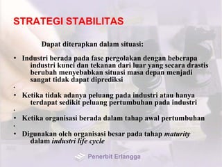STRATEGI STABILITAS
Dapat diterapkan dalam situasi:
• Industri berada pada fase pergolakan dengan beberapa
industri kunci dan tekanan dari luar yang secara drastis
berubah menyebabkan situasi masa depan menjadi
sangat tidak dapat diprediksi
•
• Ketika tidak adanya peluang pada industri atau hanya
terdapat sedikit peluang pertumbuhan pada industri
•
• Ketika organisasi berada dalam tahap awal pertumbuhan
•
• Digunakan oleh organisasi besar pada tahap maturity
dalam industri life cycle
Penerbit Erlangga
 