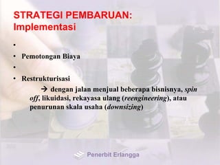STRATEGI PEMBARUAN:
Implementasi
•
• Pemotongan Biaya
•
• Restrukturisasi
 dengan jalan menjual beberapa bisnisnya, spin
off, likuidasi, rekayasa ulang (reengineering), atau
penurunan skala usaha (downsizing)
Penerbit Erlangga
 