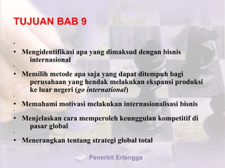 TUJUAN BAB 9
•
• Mengidentifikasi apa yang dimaksud dengan bisnis
internasional
•
• Memilih metode apa saja yang dapat ditempuh bagi
perusahaan yang hendak melakukan ekspansi produksi
ke luar negeri (go international)
•
• Memahami motivasi melakukan internasionalisasi bisnis
•
• Menjelaskan cara memperoleh keunggulan kompetitif di
pasar global
•
• Menerangkan tentang strategi global total
Penerbit Erlangga
 