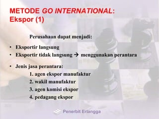 METODE GO INTERNATIONAL:
Ekspor (1)
Perusahaan dapat menjadi:
• Eksportir langsung
• Eksportir tidak langsung  menggunakan perantara
• Jenis jasa perantara:
1. agen ekspor manufaktur
2. wakil manufaktur
3. agen komisi ekspor
4. pedagang ekspor
Penerbit Erlangga
 