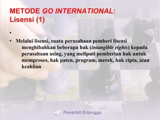 METODE GO INTERNATIONAL:
Lisensi (1)
•
• Melalui lisensi, suatu perusahaan pemberi lisensi
menghibahkan beberapa hak (intangible rights) kepada
perusahaan asing, yang meliputi pemberian hak untuk
memproses, hak paten, program, merek, hak cipta, atau
keahlian
Penerbit Erlangga
 