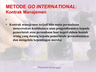 METODE GO INTERNATIONAL:
Kontrak Manajemen
•
• Kontrak manajemen terjadi bila suatu perusahaan
menyewakan keahliannya atau pengetahuannya kepada
pemerintah atau perusahaan luar negeri dalam bentuk
orang yang datang kepada pemerintah/ perusahaannya
dan mengelola kepentingan mereka
Penerbit Erlangga
 