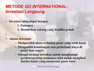 METODE GO INTERNATIONAL:
Investasi Langsung
•
• Investasi asing dapat berupa:
1. Patungan
2. Mendirikan cabang yang dimiliki penuh
•
• Alasan investasi:
– Memperoleh akses terhadap pasar yang lebih besar
– Mengambil keuntungan atas perbedaan biaya di
pasar luar negeri
– Sebagai strategi bertahan untuk menghadapi
gerakan pesaing utamanya atau untuk mengikuti
market leader yang memasuki pasar baru
Penerbit Erlangga
 