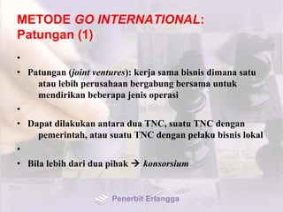METODE GO INTERNATIONAL:
Patungan (1)
•
• Patungan (joint ventures): kerja sama bisnis dimana satu
atau lebih perusahaan bergabung bersama untuk
mendirikan beberapa jenis operasi
•
• Dapat dilakukan antara dua TNC, suatu TNC dengan
pemerintah, atau suatu TNC dengan pelaku bisnis lokal
•
• Bila lebih dari dua pihak  konsorsium
Penerbit Erlangga
 