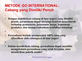 METODE GO INTERNATIONAL:
Cabang yang Dimiliki Penuh
•
• Dengan mendirikan cabang di luar negeri yang dimiliki
penuh, perusahaan dapat menjaga kontrol menyeluruh
terhadap pemasaran, penentuan harga, keputusan
produksi, dan mempertahankan kelebihan teknologi
•
• Perusahaan berhak memperoleh 100% laba yang
dihasilkan oleh cabangnya di luar negeri
•
• Dalam mendirikan cabang, perusahaan dapat memilih:
mengakuisisi perusahaan yang telah berjalan, atau
mendirikan pabrik sendiri
Penerbit Erlangga
 