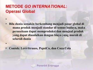 METODE GO INTERNATIONAL:
Operasi Global
•
• Bila dunia semakin berkembang menjadi pasar global di
mana produk menjadi standar di semua budaya, maka
perusahaan dapat memproduksi dan menjual produk
yang dapat diandalkan dengan biaya yang murah di
seluruh dunia
•
• Contoh: Levi-Strauss, PepsiCo, dan Coca Cola
Penerbit Erlangga
 