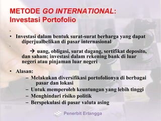 METODE GO INTERNATIONAL:
Investasi Portofolio
•
• Investasi dalam bentuk surat-surat berharga yang dapat
diperjualbelikan di pasar internasional
•
 uang, obligasi, surat dagang, sertifikat deposito,
dan saham; investasi dalam rekening bank di luar
negeri atau pinjaman luar negeri
• Alasan:
– Melakukan diversifikasi portofolionya di berbagai
pasar dan lokasi
– Untuk memperoleh keuntungan yang lebih tinggi
– Menghindari risiko politik
– Berspekulasi di pasar valuta asing
Penerbit Erlangga
 