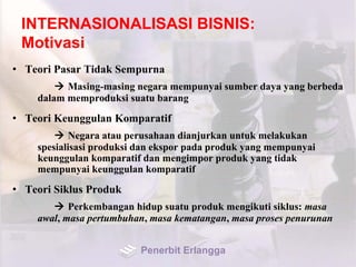 INTERNASIONALISASI BISNIS:
Motivasi
• Teori Pasar Tidak Sempurna
 Masing-masing negara mempunyai sumber daya yang berbeda
dalam memproduksi suatu barang
• Teori Keunggulan Komparatif
 Negara atau perusahaan dianjurkan untuk melakukan
spesialisasi produksi dan ekspor pada produk yang mempunyai
keunggulan komparatif dan mengimpor produk yang tidak
mempunyai keunggulan komparatif
• Teori Siklus Produk
 Perkembangan hidup suatu produk mengikuti siklus: masa
awal, masa pertumbuhan, masa kematangan, masa proses penurunan
Penerbit Erlangga
 