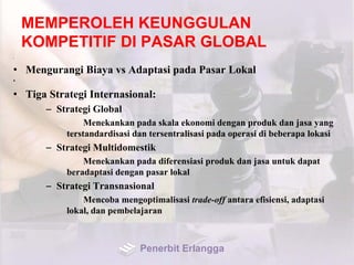 MEMPEROLEH KEUNGGULAN
KOMPETITIF DI PASAR GLOBAL
•
• Mengurangi Biaya vs Adaptasi pada Pasar Lokal
•
• Tiga Strategi Internasional:
– Strategi Global
Menekankan pada skala ekonomi dengan produk dan jasa yang
terstandardisasi dan tersentralisasi pada operasi di beberapa lokasi
– Strategi Multidomestik
Menekankan pada diferensiasi produk dan jasa untuk dapat
beradaptasi dengan pasar lokal
– Strategi Transnasional
Mencoba mengoptimalisasi trade-off antara efisiensi, adaptasi
lokal, dan pembelajaran
Penerbit Erlangga
 