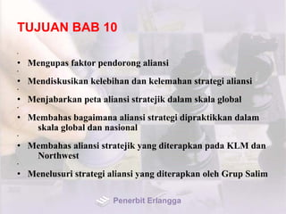 TUJUAN BAB 10
•
• Mengupas faktor pendorong aliansi
•
• Mendiskusikan kelebihan dan kelemahan strategi aliansi
•
• Menjabarkan peta aliansi stratejik dalam skala global
•
• Membahas bagaimana aliansi strategi dipraktikkan dalam
skala global dan nasional
•
• Membahas aliansi stratejik yang diterapkan pada KLM dan
Northwest
•
• Menelusuri strategi aliansi yang diterapkan oleh Grup Salim
Penerbit Erlangga
 