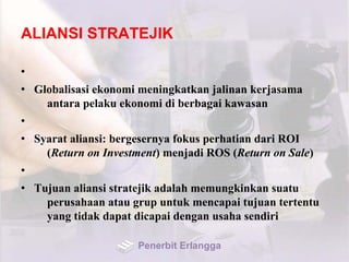 ALIANSI STRATEJIK
•
• Globalisasi ekonomi meningkatkan jalinan kerjasama
antara pelaku ekonomi di berbagai kawasan
•
• Syarat aliansi: bergesernya fokus perhatian dari ROI
(Return on Investment) menjadi ROS (Return on Sale)
•
• Tujuan aliansi stratejik adalah memungkinkan suatu
perusahaan atau grup untuk mencapai tujuan tertentu
yang tidak dapat dicapai dengan usaha sendiri
Penerbit Erlangga
 