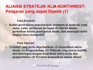 ALIANSI STRATEJIK KLM-NORTHWEST:
Pelajaran yang dapat Dipetik (1)
Fase Formasi
• Kedua perusahaan penerbangan mempunyai motivasi yang
sama, yaitu: perluasan jaringan di seluruh dunia,
perbaikan dalam pendapatan bisnis, dan mencapai suatu
tingkat biaya kompetitif
Fase Operasi
• Variabel yang perlu diperhatikan: (1) Kontribusi mitra
bisnis, (2) Pengendalian, (3) Wilayah yang rawan konflik
dan hubungan dengan kontribusi mitra kerja dan
pengendalian, (4) Peranan komunikasi dalam aliansi
Penerbit Erlangga
 