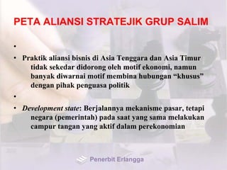 PETA ALIANSI STRATEJIK GRUP SALIM
•
• Praktik aliansi bisnis di Asia Tenggara dan Asia Timur
tidak sekedar didorong oleh motif ekonomi, namun
banyak diwarnai motif membina hubungan “khusus”
dengan pihak penguasa politik
•
• Development state: Berjalannya mekanisme pasar, tetapi
negara (pemerintah) pada saat yang sama melakukan
campur tangan yang aktif dalam perekonomian
Penerbit Erlangga
 