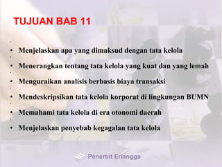 TUJUAN BAB 11
•
• Menjelaskan apa yang dimaksud dengan tata kelola
•
• Menerangkan tentang tata kelola yang kuat dan yang lemah
•
• Menguraikan analisis berbasis biaya transaksi
•
• Mendeskripsikan tata kelola korporat di lingkungan BUMN
•
• Memahami tata kelola di era otonomi daerah
•
• Menjelaskan penyebab kegagalan tata kelola
Penerbit Erlangga
 