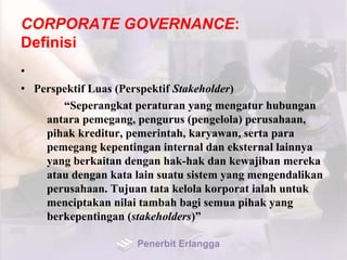CORPORATE GOVERNANCE:
Definisi
•
• Perspektif Luas (Perspektif Stakeholder)
“Seperangkat peraturan yang mengatur hubungan
antara pemegang, pengurus (pengelola) perusahaan,
pihak kreditur, pemerintah, karyawan, serta para
pemegang kepentingan internal dan eksternal lainnya
yang berkaitan dengan hak-hak dan kewajiban mereka
atau dengan kata lain suatu sistem yang mengendalikan
perusahaan. Tujuan tata kelola korporat ialah untuk
menciptakan nilai tambah bagi semua pihak yang
berkepentingan (stakeholders)”
Penerbit Erlangga
 