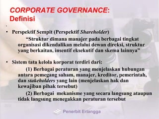 CORPORATE GOVERNANCE:
Definisi
•
• Perspektif Sempit (Perspektif Shareholder)
“Struktur dimana manajer pada berbagai tingkat
organisasi dikendalikan melalui dewan direksi, struktur
yang berkaitan, insentif eksekutif dan skema lainnya”
• Sistem tata kelola korporat terdiri dari:
(1) Berbagai peraturan yang menjelaskan hubungan
antara pemegang saham, manajer, kreditor, pemerintah,
dan stakeholders yang lain (menjelaskan hak dan
kewajiban pihak tersebut)
(2) Berbagai mekanisme yang secara langsung ataupun
tidak langsung menegakkan peraturan tersebut
Penerbit Erlangga
 