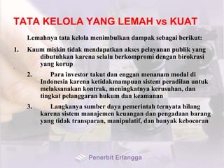 TATA KELOLA YANG LEMAH vs KUAT
Lemahnya tata kelola menimbulkan dampak sebagai berikut:
1. Kaum miskin tidak mendapatkan akses pelayanan publik yang
dibutuhkan karena selalu berkompromi dengan birokrasi
yang korup2.
2. Para investor takut dan enggan menanam modal di
Indonesia karena ketidakmampuan sistem peradilan untuk
melaksanakan kontrak, meningkatnya kerusuhan, dan
tingkat pelanggaran hukum dan keamanan
3. Langkanya sumber daya pemerintah ternyata hilang
karena sistem manajemen keuangan dan pengadaan barang
yang tidak transparan, manipulatif, dan banyak kebocoran
Penerbit Erlangga
 