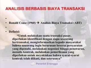 ANALISIS BERBASIS BIAYA TRANSAKSI
•
• Ronald Coase (1960)  Analisis Biaya Transaksi (ABT)
•
• Definisi:
“Untuk melakukan suatu transaksi pasar,
diperlukan identifikasi dengan siapa seseorang
bertransaksi, menginformasikan kepada masyarakat
bahwa seseorang ingin berurusan beserta persyaratan
yang dipenuhi, melakukan negosiasi hingga penawaran,
menulis kontrak, melakukan pemeriksaan yang
diperlukan untuk meyakinkan bahwa syarat-syarat
kontrak telah diikuti, dan seterusnya”
Penerbit Erlangga
 