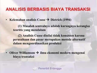 ANALISIS BERBASIS BIAYA TRANSAKSI
• Kelemahan analisis Coase  Dietrich (1994)
(1) Masalah sentralnya adalah kurangnya kerangka
teoritis yang mendalam
(2) Analisis Coase dinilai tidak konsisten karena
perusahaan dan pasar merupakan metode alternatif
dalam mengoordinasikan produksi
• Oliver Williamson  ilmu ekonomi modern mengenai
biaya transaksi
Penerbit Erlangga
 