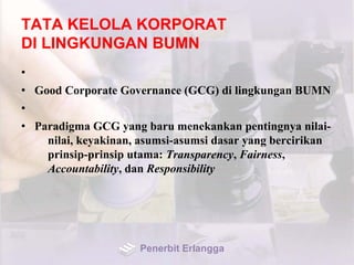 TATA KELOLA KORPORAT
DI LINGKUNGAN BUMN
•
• Good Corporate Governance (GCG) di lingkungan BUMN
•
• Paradigma GCG yang baru menekankan pentingnya nilai-
nilai, keyakinan, asumsi-asumsi dasar yang bercirikan
prinsip-prinsip utama: Transparency, Fairness,
Accountability, dan Responsibility
Penerbit Erlangga
 