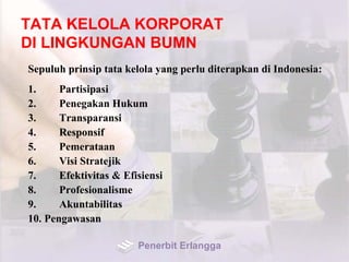 TATA KELOLA KORPORAT
DI LINGKUNGAN BUMN
Sepuluh prinsip tata kelola yang perlu diterapkan di Indonesia:
1. Partisipasi
2. Penegakan Hukum
3. Transparansi
4. Responsif
5. Pemerataan
6. Visi Stratejik
7. Efektivitas & Efisiensi
8. Profesionalisme
9. Akuntabilitas
10. Pengawasan
Penerbit Erlangga
 
