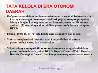 TATA KELOLA DI ERA OTONOMI
DAERAH
• Bad governance dalam implementasi otonomi daerah di Indonesia: (1)
kuatnya semangat memungut retribusi, pajak, maupun pungutan
lainnya dengan kurang memperhatikan pelayanan publik secara
optimal; (2) rendahnya akuntabilitas pemerintah daerah maupun
DPRD
•
• Utomo (2005: 16-17)  tata kelola dari sisi makro dan mikro
•
• Makro: menghendaki interaksi atau kompatibilitas di antara
pemerintah, swasta, dan masyarakat
•
• Mikro: adanya kompatibilitas antara komponen yang ada di dalam
pemerintahan daerah, yakni DPRD, Kepala Daerah/Wakil Kepala
Daerah, Perangkat Daerah, dan komponen masyarakat serta swasta
Penerbit Erlangga
 